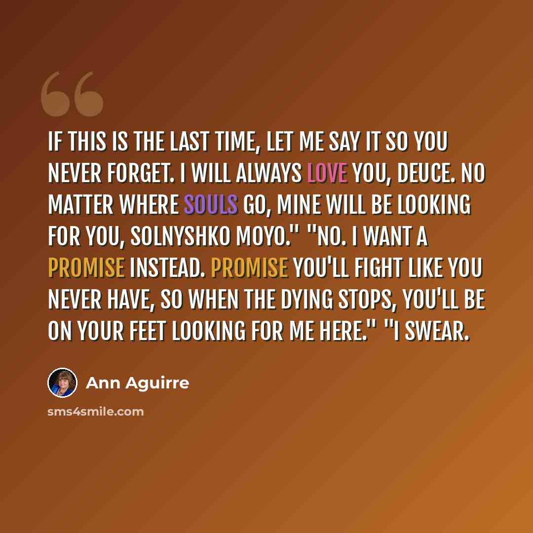 “If this is the last time, let me say it so you never forget. I will always love you, Deuce. No matter where souls go, mine will be looking for you, solnyshko moyo." "No. I want a promise instead. Promise you'll fight like you never have, so when the dying stops, you'll be on your feet looking for…” quote by Ann Aguirre