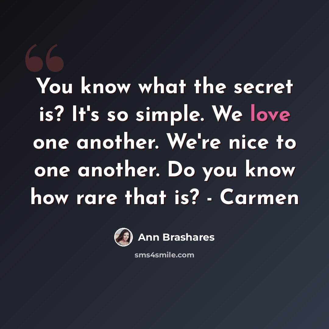 “You know what the secret is? It's so simple. We love one another. We're nice to one another. Do you know how rare that is? - Carmen” quote by Ann Brashares