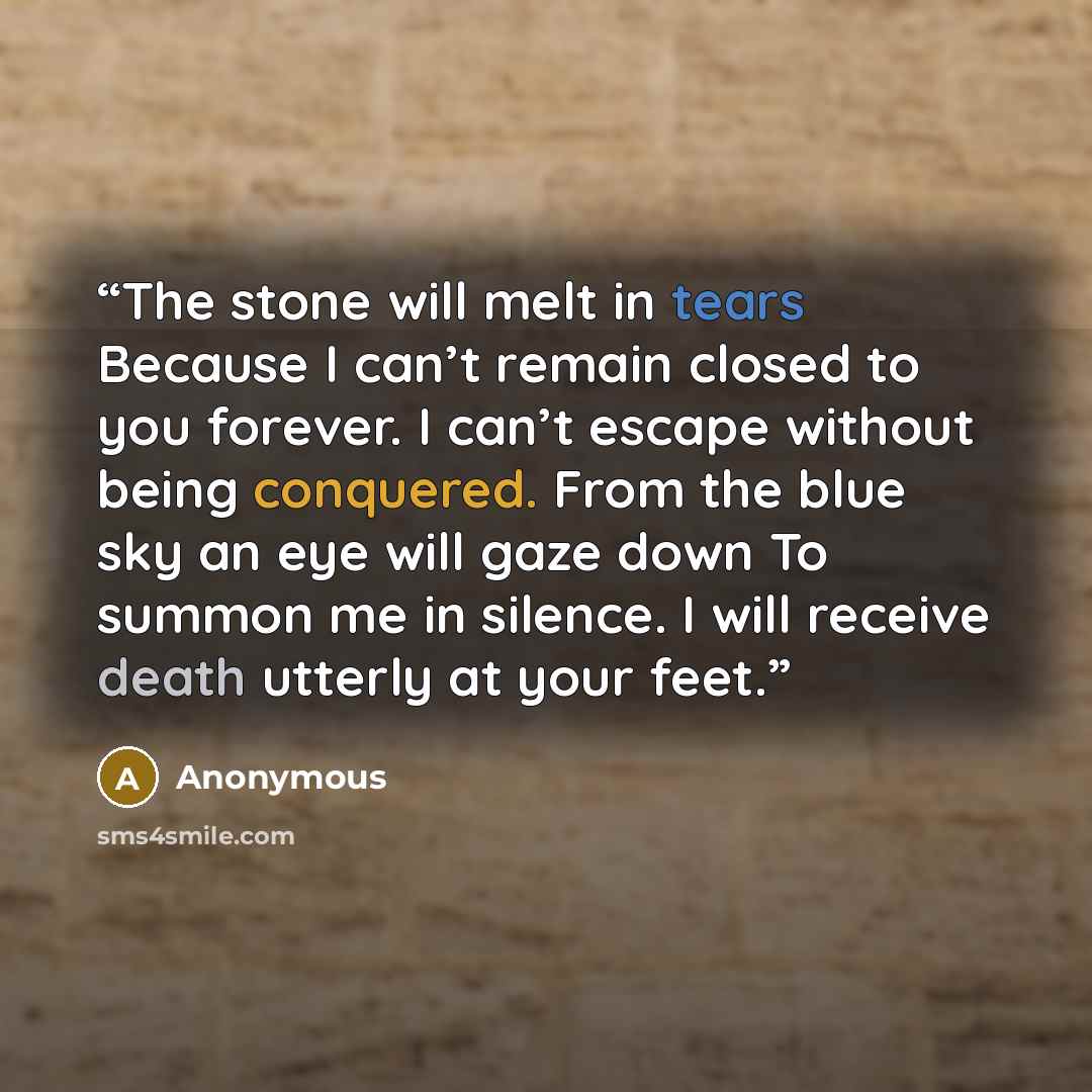 “The stone will melt in tears Because I can’t remain closed to you forever. I can’t escape without being conquered. From the blue sky an eye will gaze down To summon me in silence. I will receive death utterly at your feet.” quote by Anonymous