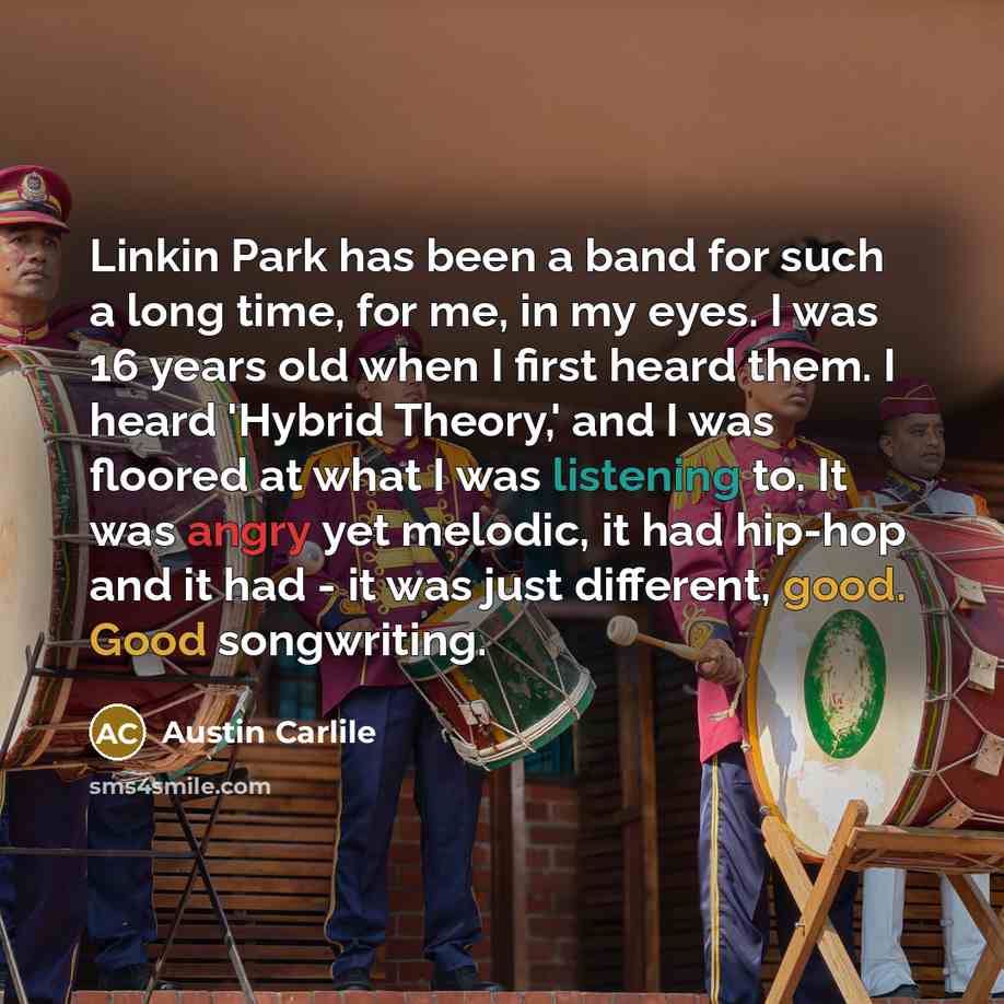 “Linkin Park has been a band for such a long time, for me, in my eyes. I was 16 years old when I first heard them. I heard 'Hybrid Theory,' and I was floored at what I was listening to. It was angry yet melodic, it had hip-hop and it had - it was just different, good. Good songwriting.” quote by Austin Carlile