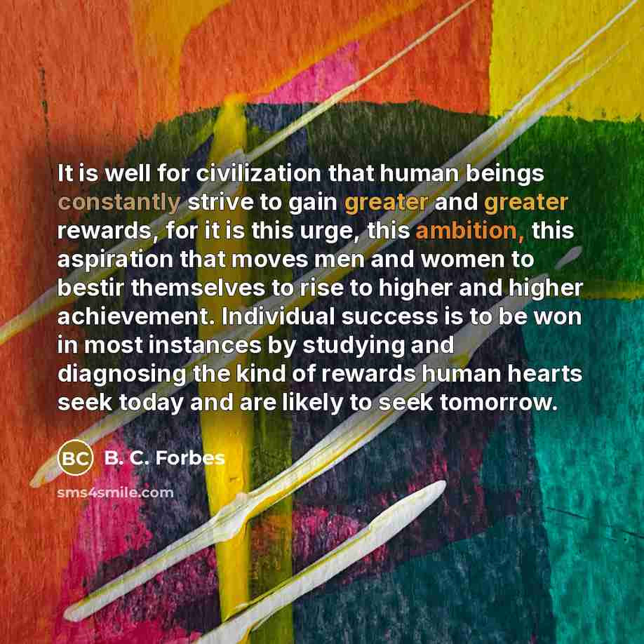 “It is well for civilization that human beings constantly strive to gain greater and greater rewards, for it is this urge, this ambition, this aspiration that moves men and women to bestir themselves to rise to higher and higher achievement. Individual success is to be won in most instances by…” quote by B. C. Forbes
