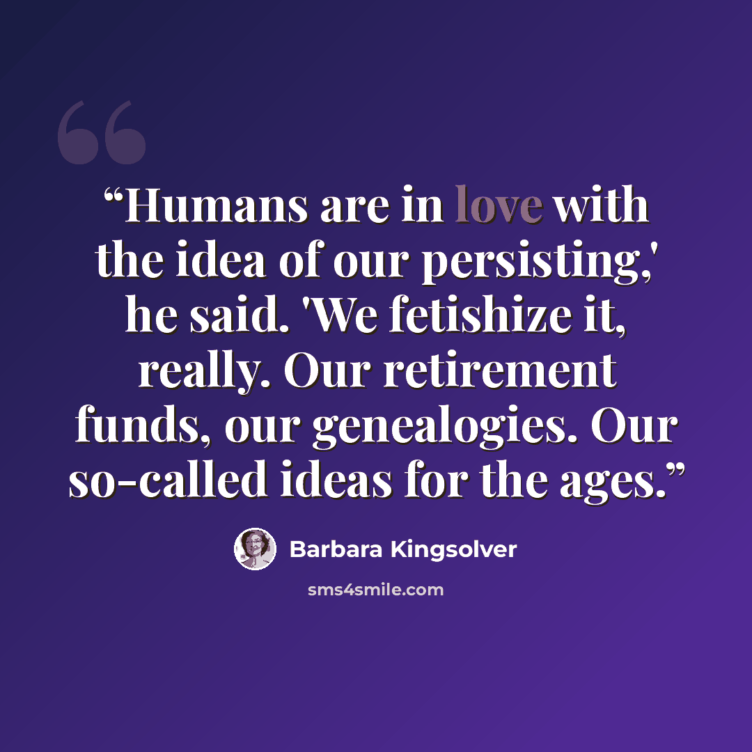 “Humans are in love with the idea of our persisting,' he said. 'We fetishize it, really. Our retirement funds, our genealogies. Our so-called ideas for the ages.” quote by Barbara Kingsolver