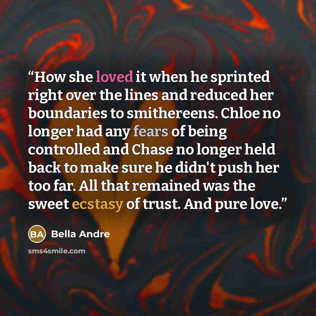 “How she loved it when he sprinted right over the lines and reduced her boundaries to smithereens. Chloe no longer had any fears of being controlled and Chase no longer held back to make sure he didn't push her too far. All that remained was the sweet ecstasy of trust. And pure love.” quote by Bella Andre