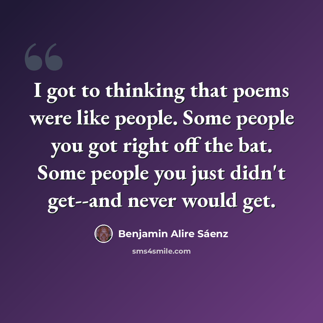 “I got to thinking that poems were like people. Some people you got right off the bat. Some people you just didn't get--and never would get.” quote by Benjamin Alire Saenz