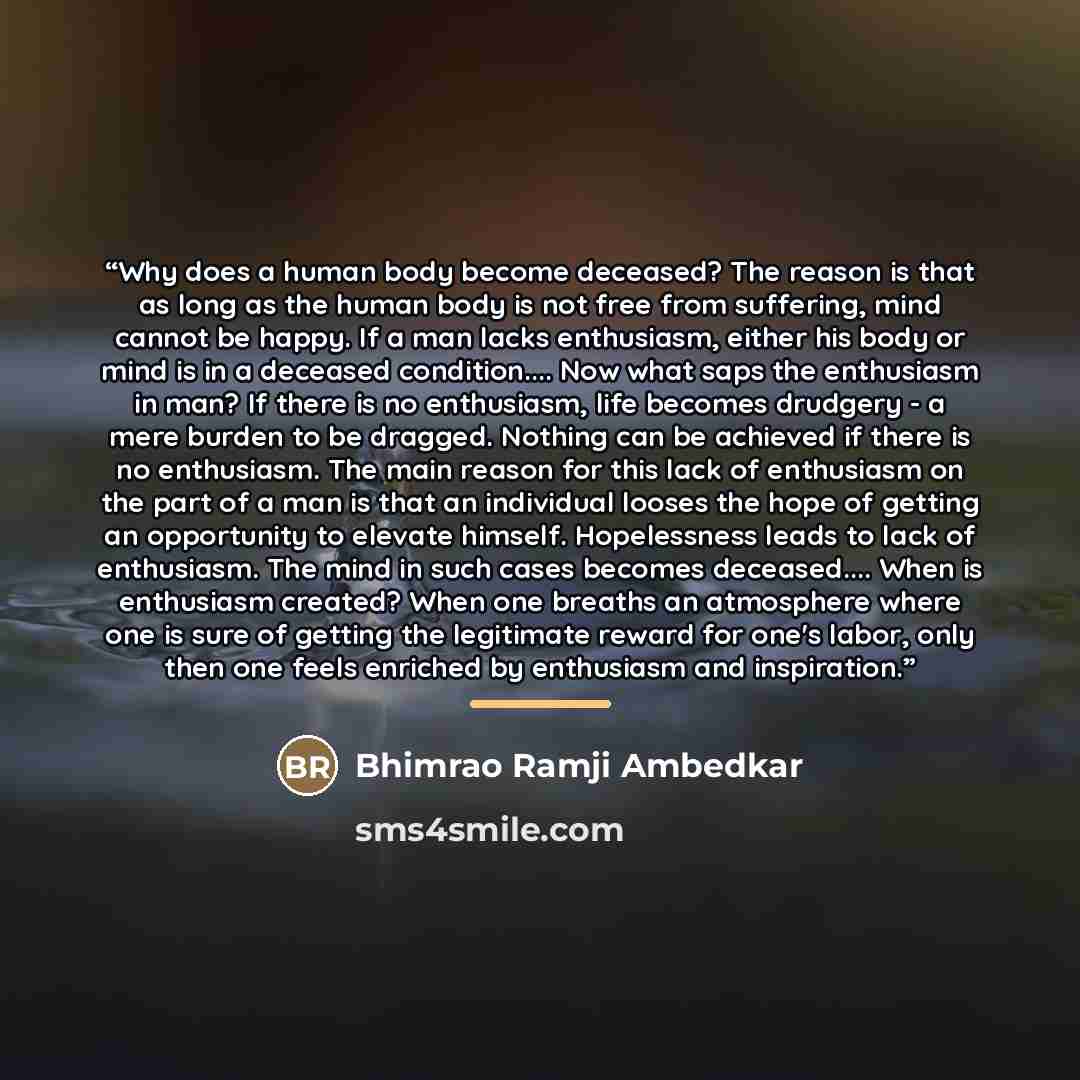 “Why does a human body become deceased? The reason is that as long as the human body is not free from suffering, mind cannot be happy. If a man lacks enthusiasm, either his body or mind is in a deceased condition… Now what saps the enthusiasm in man? If there is no enthusiasm, life becomes drudgery…” quote by Bhimrao Ramji Ambedkar