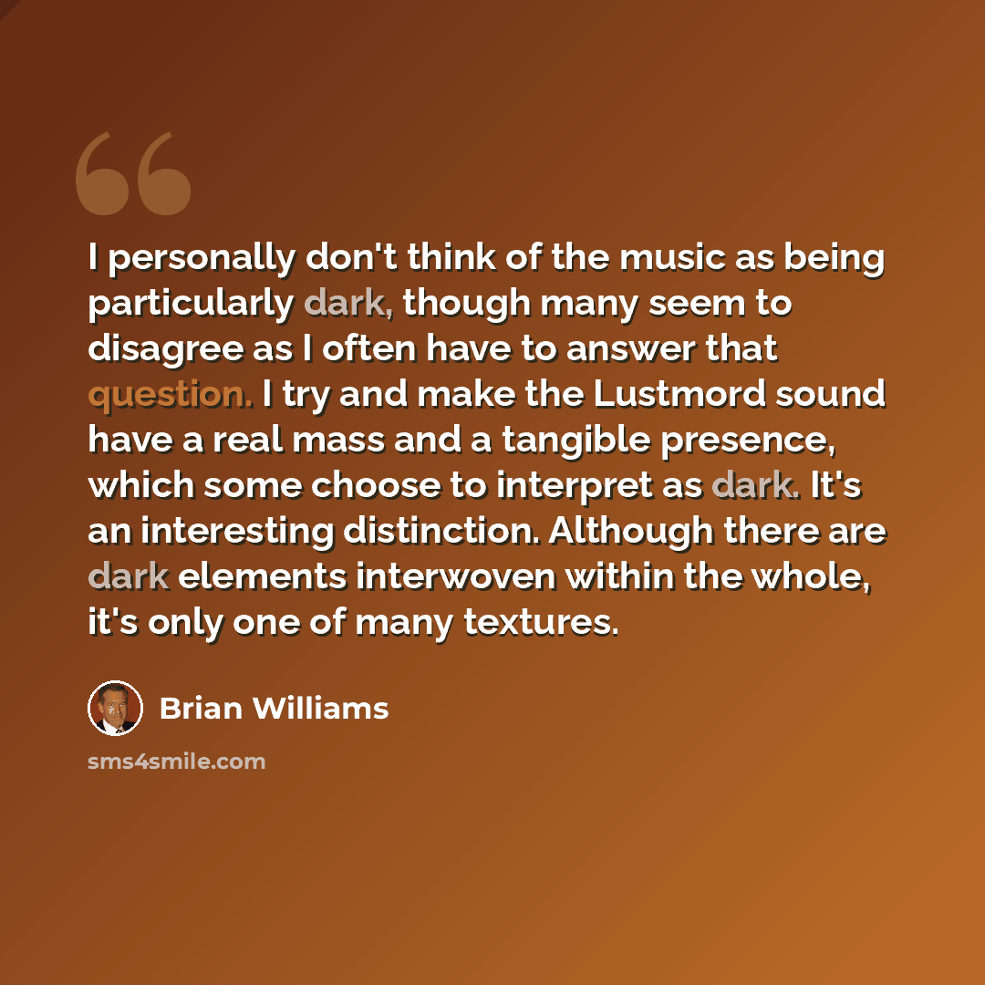 “I personally don't think of the music as being particularly dark, though many seem to disagree as I often have to answer that question. I try and make the Lustmord sound have a real mass and a tangible presence, which some choose to interpret as dark. It's an interesting distinction. Although…” quote by Brian Williams