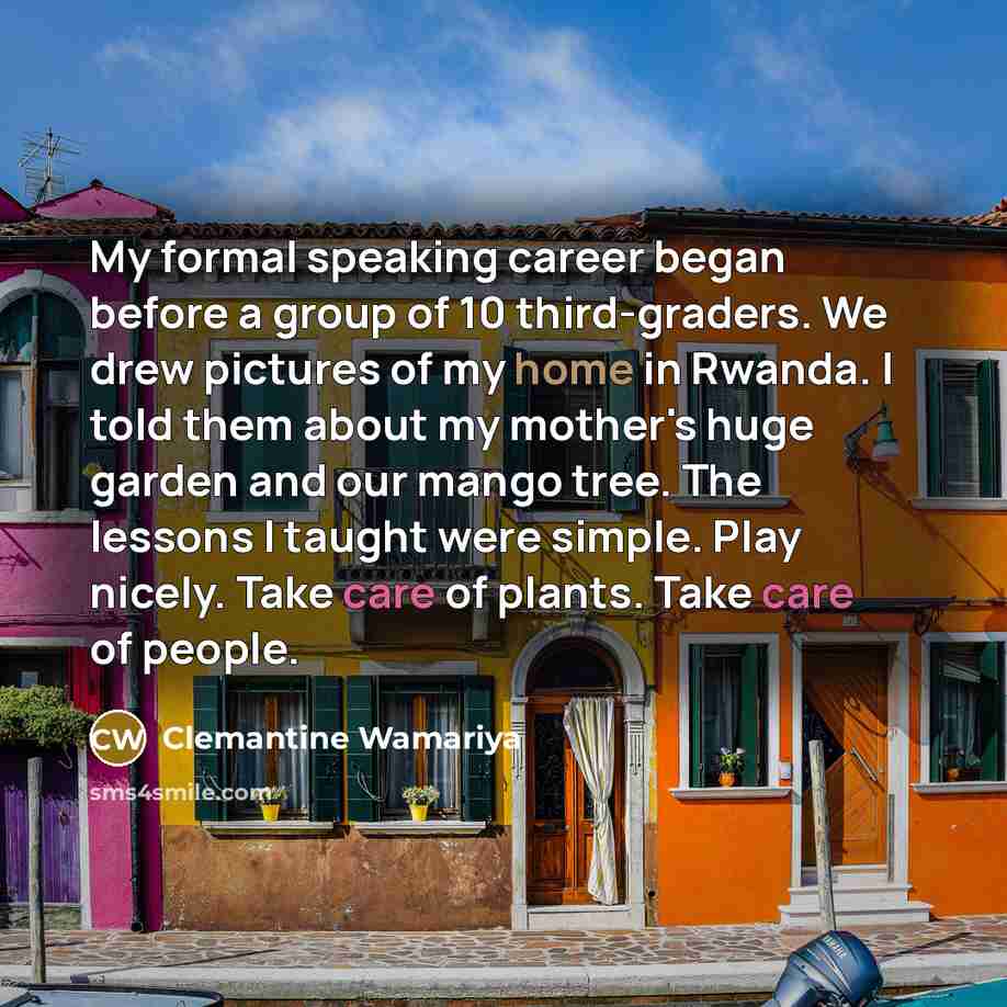 “My formal speaking career began before a group of 10 third-graders. We drew pictures of my home in Rwanda. I told them about my mother's huge garden and our mango tree. The lessons I taught were simple. Play nicely. Take care of plants. Take care of people.” quote by Clemantine Wamariya