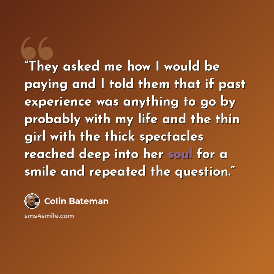“They asked me how I would be paying and I told them that if past experience was anything to go by probably with my life and the thin girl with the thick spectacles reached deep into her soul for a smile and repeated the question.” quote by Colin Bateman