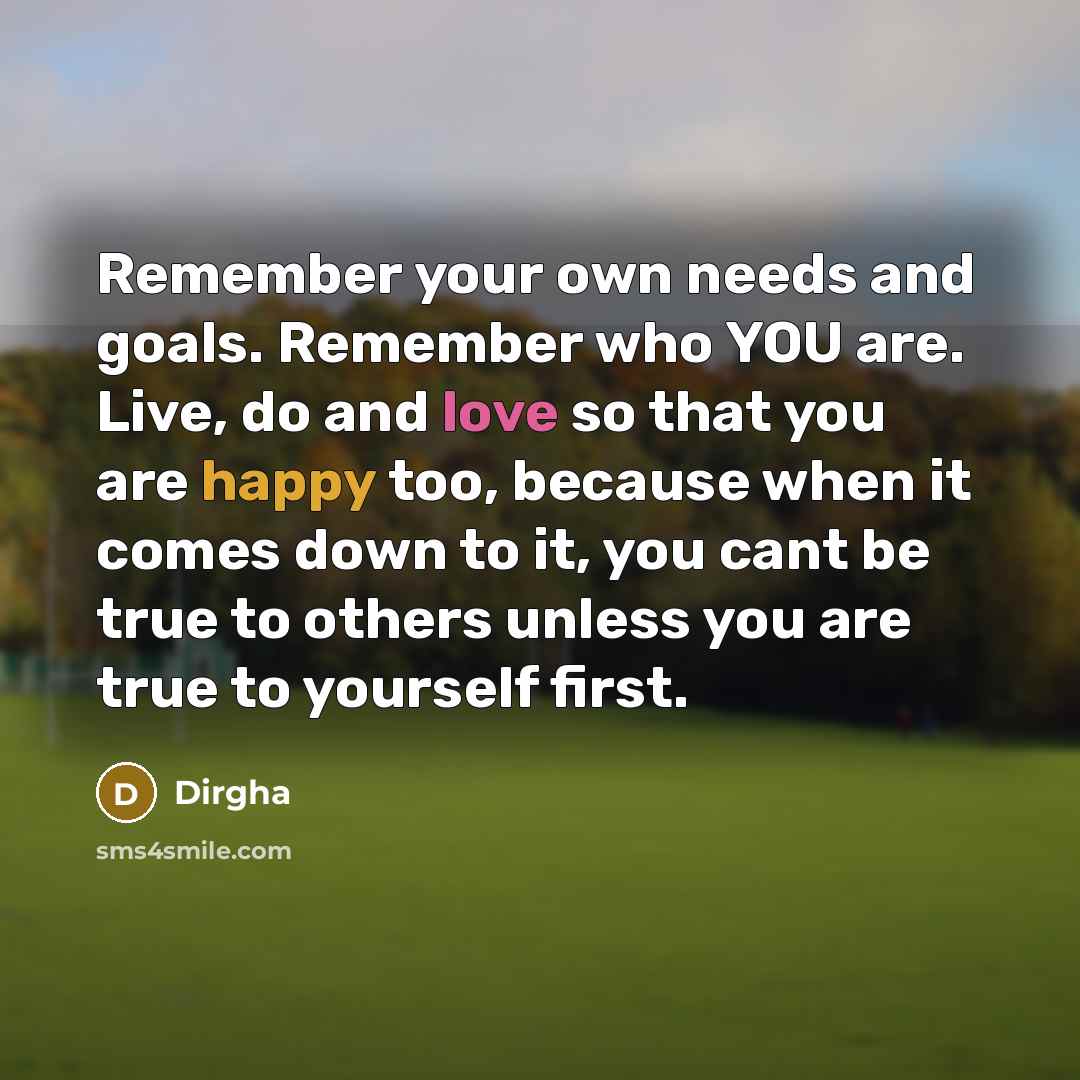 “Remember your own needs and goals. Remember who YOU are. Live, do and love so that you are happy too, because when it comes down to it, you cant be true to others unless you are true to yourself first.” quote by Dirgha
