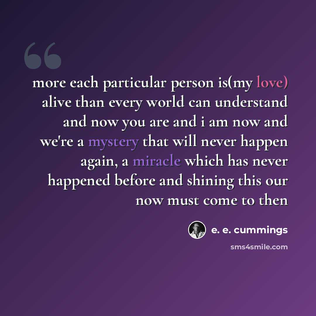 “more each particular person is(my love) alive than every world can understand and now you are and i am now and we're a mystery that will never happen again, a miracle which has never happened before and shining this our now must come to then” quote by e. e. cummings