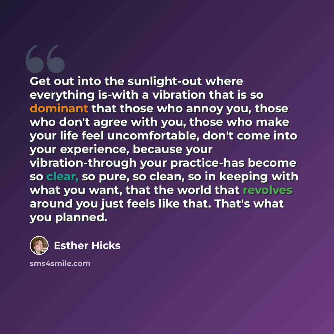 “Get out into the sunlight-out where everything is-with a vibration that is so dominant that those who annoy you, those who don't agree with you, those who make your life feel uncomfortable, don't come into your experience, because your vibration-through your practice-has become so clear, so pure…” quote by Esther Hicks