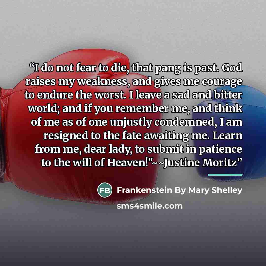 “I do not fear to die, that pang is past. God raises my weakness, and gives me courage to endure the worst. I leave a sad and bitter world; and if you remember me, and think of me as of one unjustly condemned, I am resigned to the fate awaiting me. Learn from me, dear lady, to submit in patience to…” quote by Frankenstein By Mary Shelley