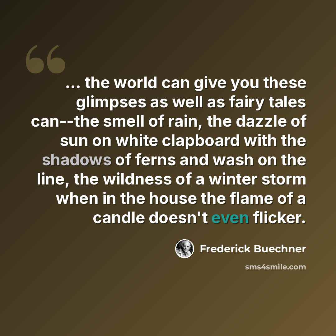 “... the world can give you these glimpses as well as fairy tales can--the smell of rain, the dazzle of sun on white clapboard with the shadows of ferns and wash on the line, the wildness of a winter storm when in the house the flame of a candle doesn't even flicker.” quote by Frederick Buechner