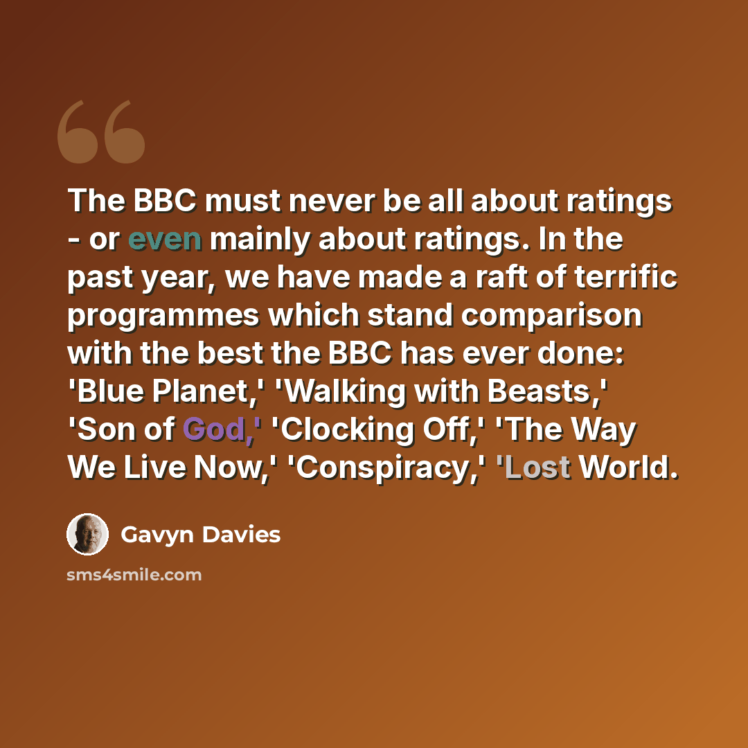 “The BBC must never be all about ratings - or even mainly about ratings. In the past year, we have made a raft of terrific programmes which stand comparison with the best the BBC has ever done: 'Blue Planet,' 'Walking with Beasts,' 'Son of God,' 'Clocking Off,' 'The Way We Live Now,' 'Conspiracy,'…” quote by Gavyn Davies