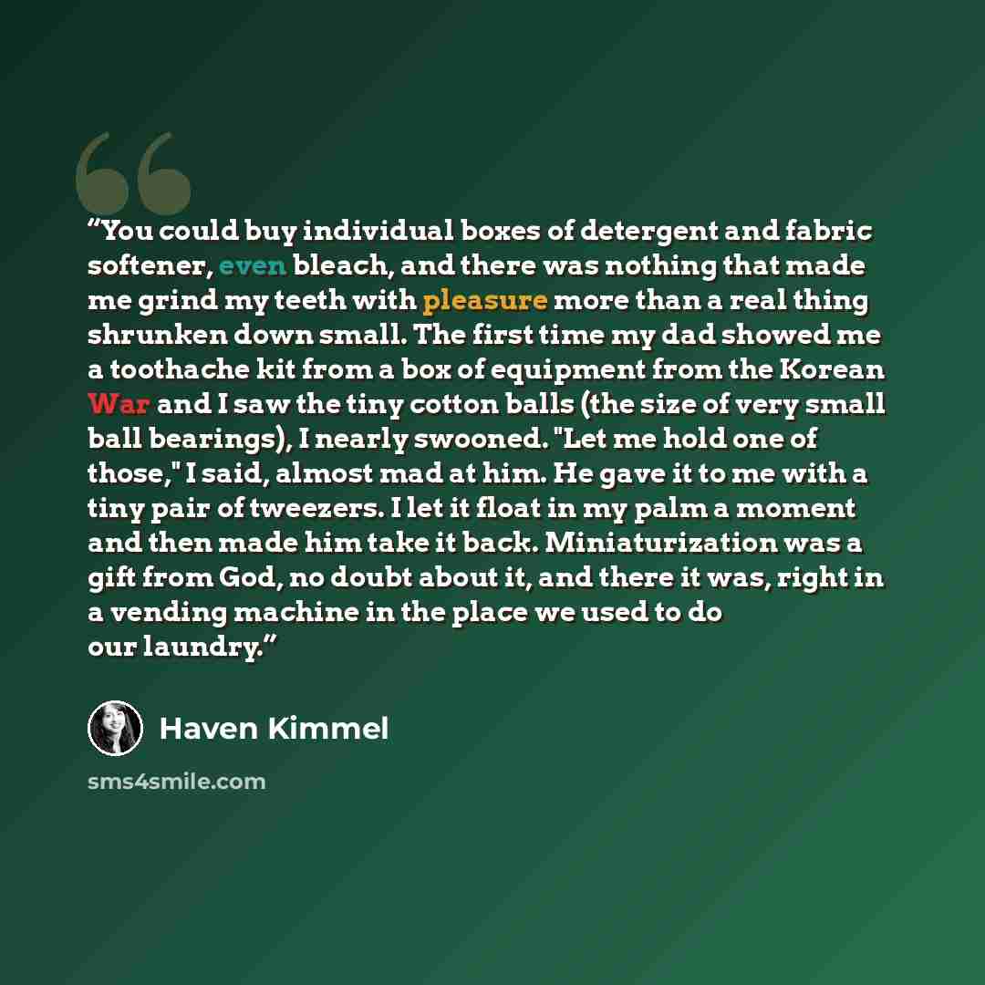 “You could buy individual boxes of detergent and fabric softener, even bleach, and there was nothing that made me grind my teeth with pleasure more than a real thing shrunken down small. The first time my dad showed me a toothache kit from a box of equipment from the Korean War and I saw the tiny…” quote by Haven Kimmel