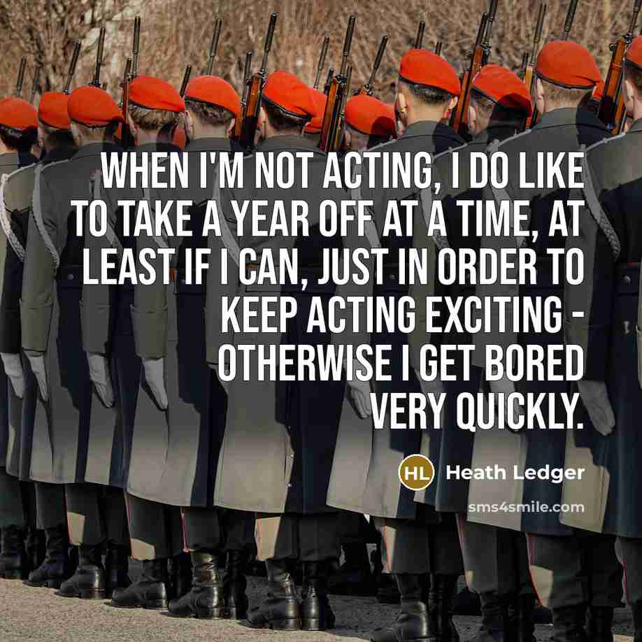 “When I'm not acting, I do like to take a year off at a time, at least if I can, just in order to keep acting exciting - otherwise I get bored very quickly.” quote by Heath Ledger