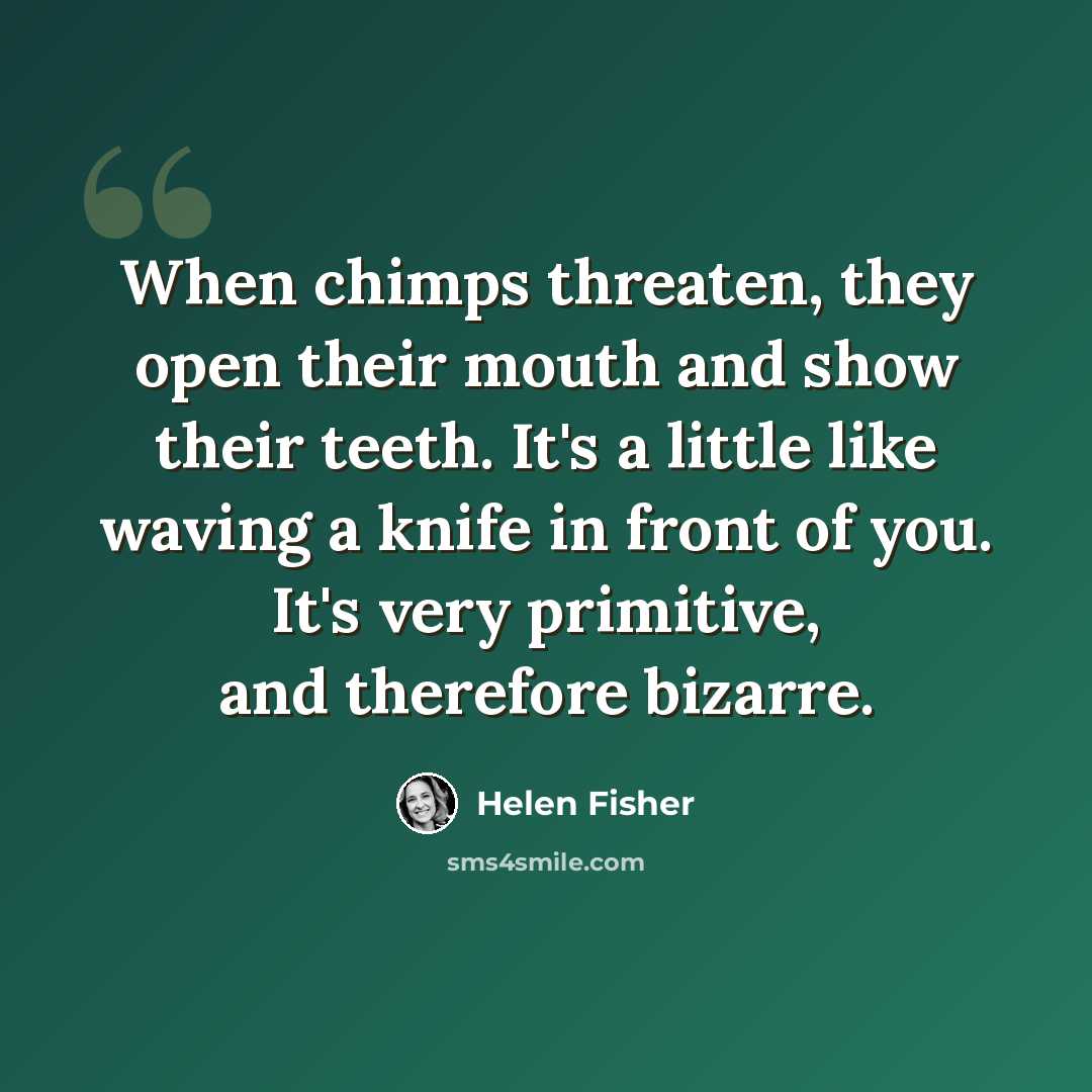 “When chimps threaten, they open their mouth and show their teeth. It's a little like waving a knife in front of you. It's very primitive, and therefore bizarre.” quote by Helen Fisher