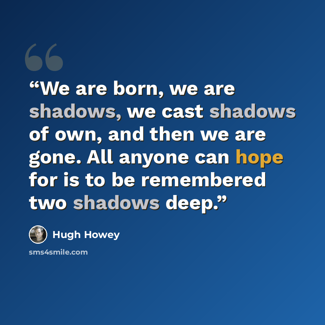 “We are born, we are shadows, we cast shadows of own, and then we are gone. All anyone can hope for is to be remembered two shadows deep.” quote by Hugh Howey