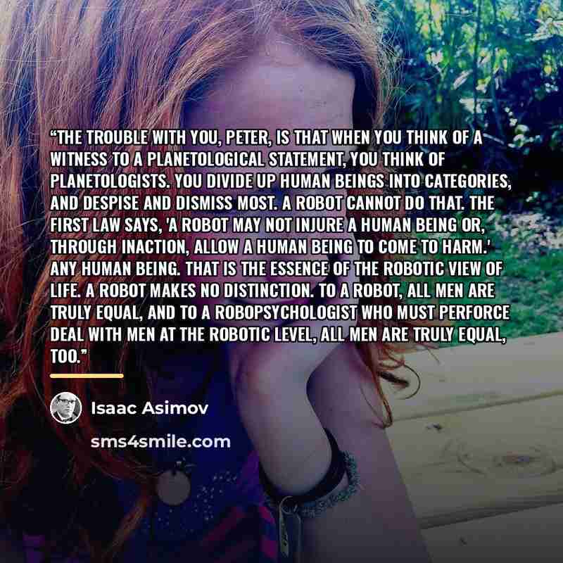 “The trouble with you, Peter, is that when you think of a witness to a planetological statement, you think of planetologists. You divide up human beings into categories, and despise and dismiss most. A robot cannot do that. The First Law says, 'A robot may not injure a human being or, through…” quote by Isaac Asimov