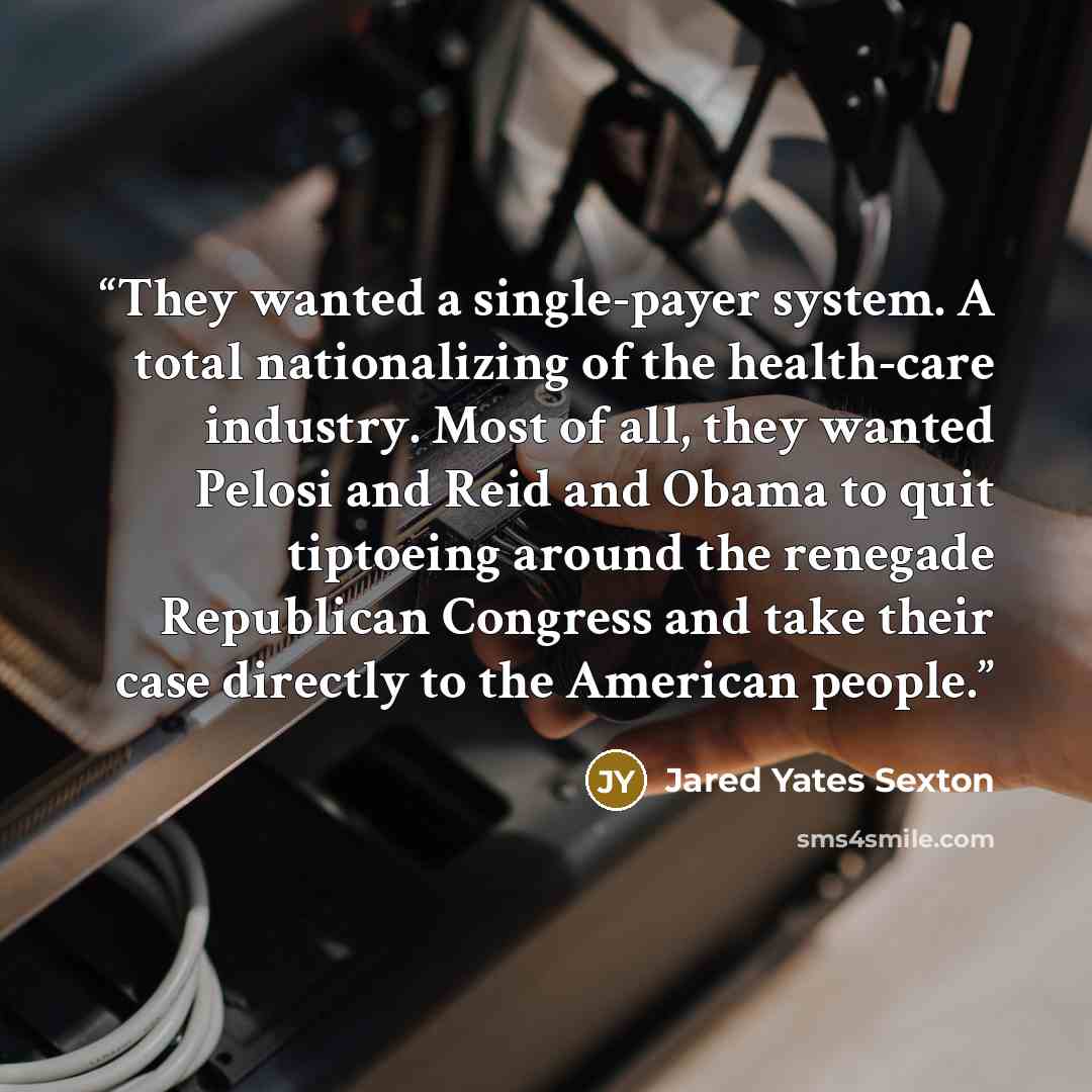 “They wanted a single-payer system. A total nationalizing of the health-care industry. Most of all, they wanted Pelosi and Reid and Obama to quit tiptoeing around the renegade Republican Congress and take their case directly to the American people.” quote by Jared Yates Sexton