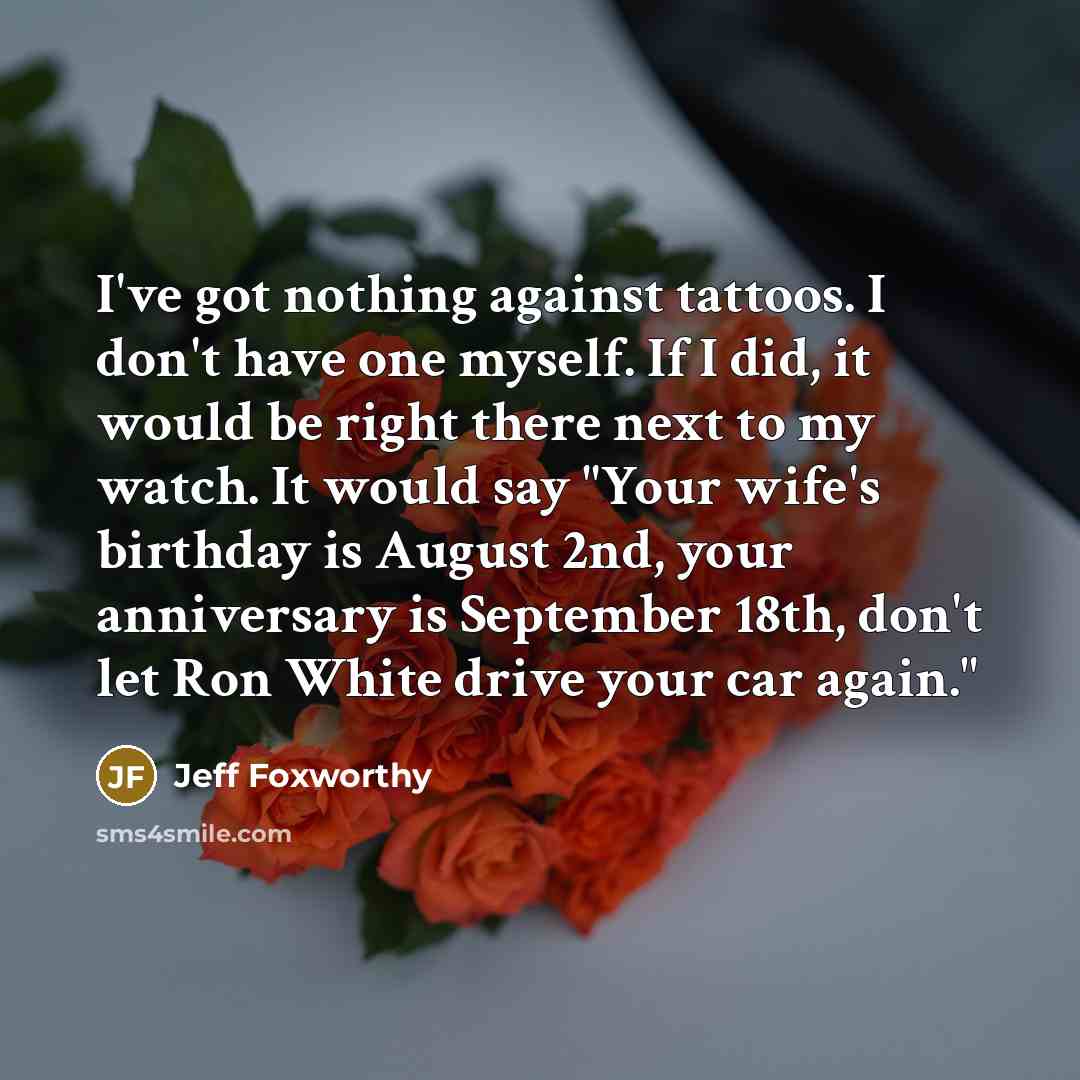 “I've got nothing against tattoos. I don't have one myself. If I did, it would be right there next to my watch. It would say "Your wife's birthday is August 2nd, your anniversary is September 18th, don't let Ron White drive your car again."” quote by Jeff Foxworthy