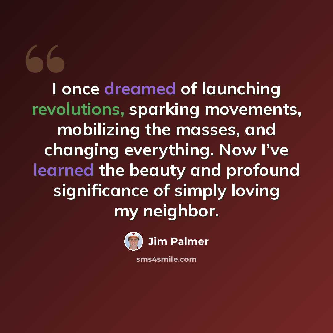 “I once dreamed of launching revolutions, sparking movements, mobilizing the masses, and changing everything. Now I’ve learned the beauty and profound significance of simply loving my neighbor.” quote by Jim Palmer