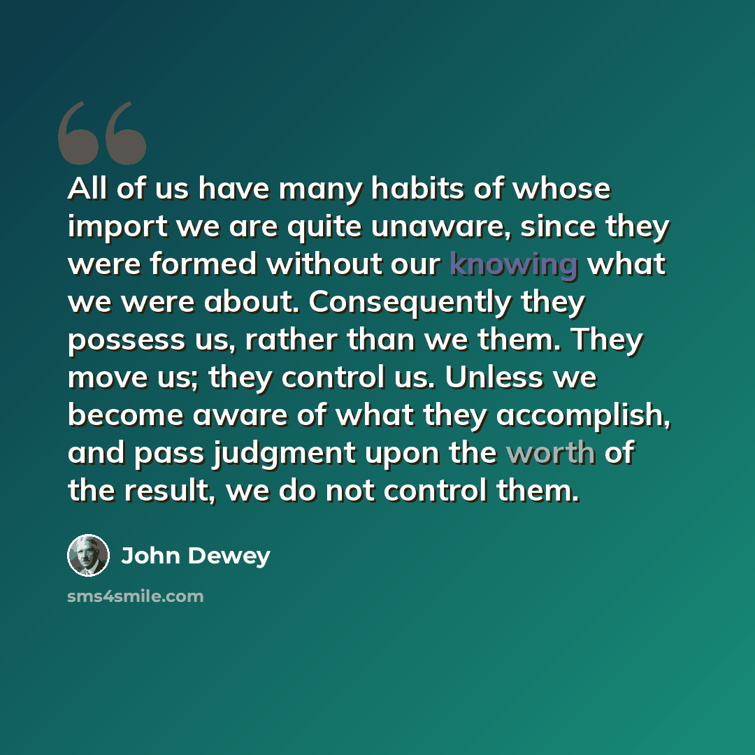 “All of us have many habits of whose import we are quite unaware, since they were formed without our knowing what we were about. Consequently they possess us, rather than we them. They move us; they control us. Unless we become aware of what they accomplish, and pass judgment upon the worth of the…” quote by John Dewey