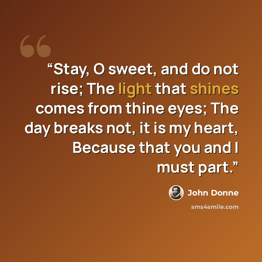 “Stay, O sweet, and do not rise; The light that shines comes from thine eyes; The day breaks not, it is my heart, Because that you and I must part.” quote by John Donne