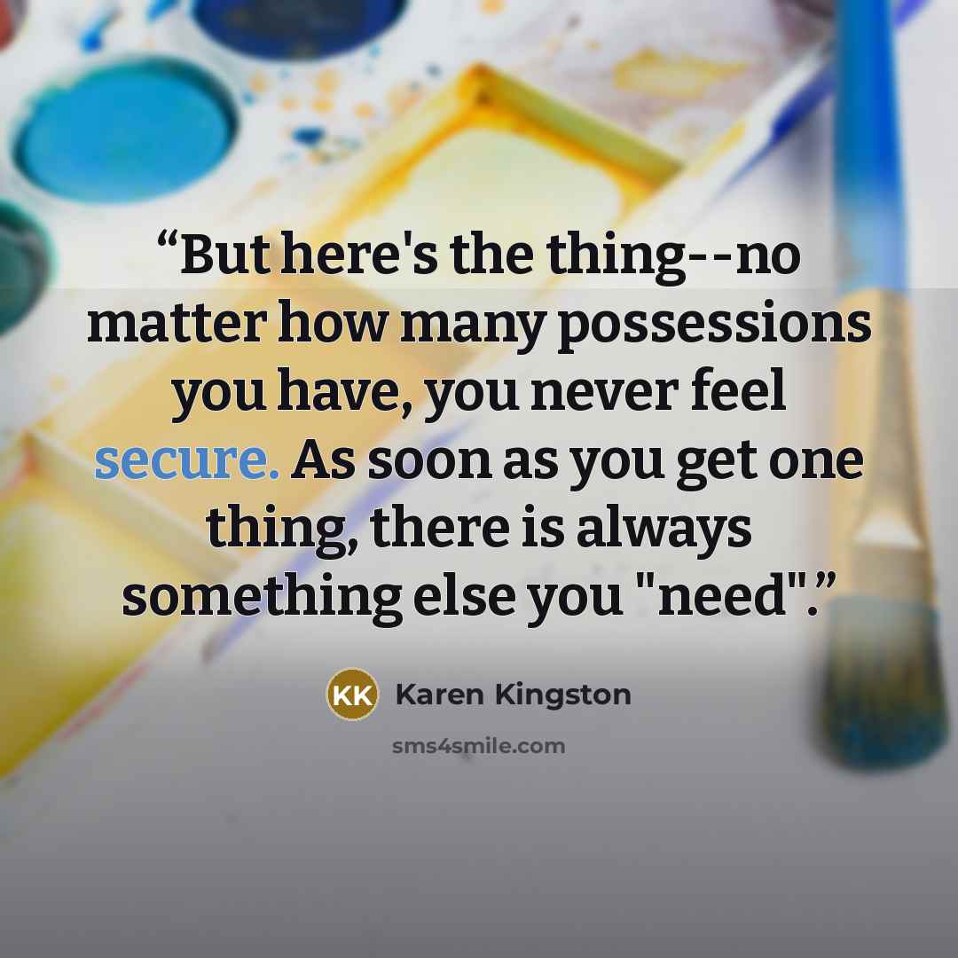 “But here's the thing--no matter how many possessions you have, you never feel secure. As soon as you get one thing, there is always something else you "need".” quote by Karen Kingston