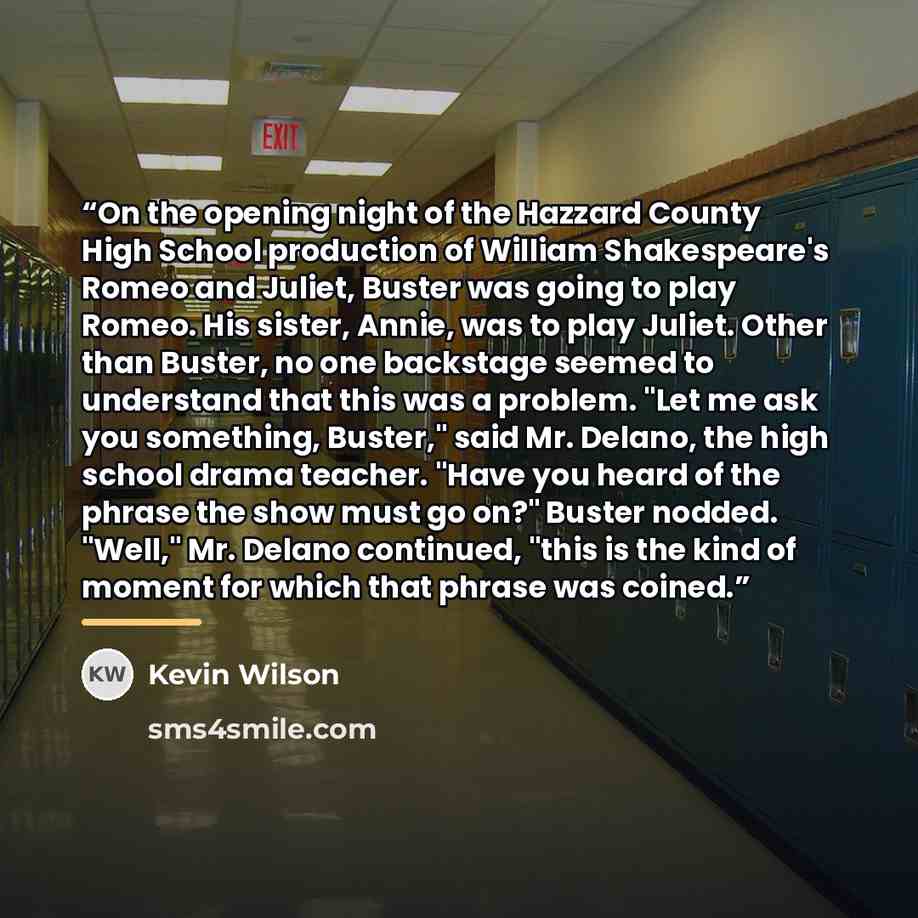 “On the opening night of the Hazzard County High School production of William Shakespeare's Romeo and Juliet, Buster was going to play Romeo. His sister, Annie, was to play Juliet. Other than Buster, no one backstage seemed to understand that this was a problem. "Let me ask you something, Buster,"…” quote by Kevin Wilson