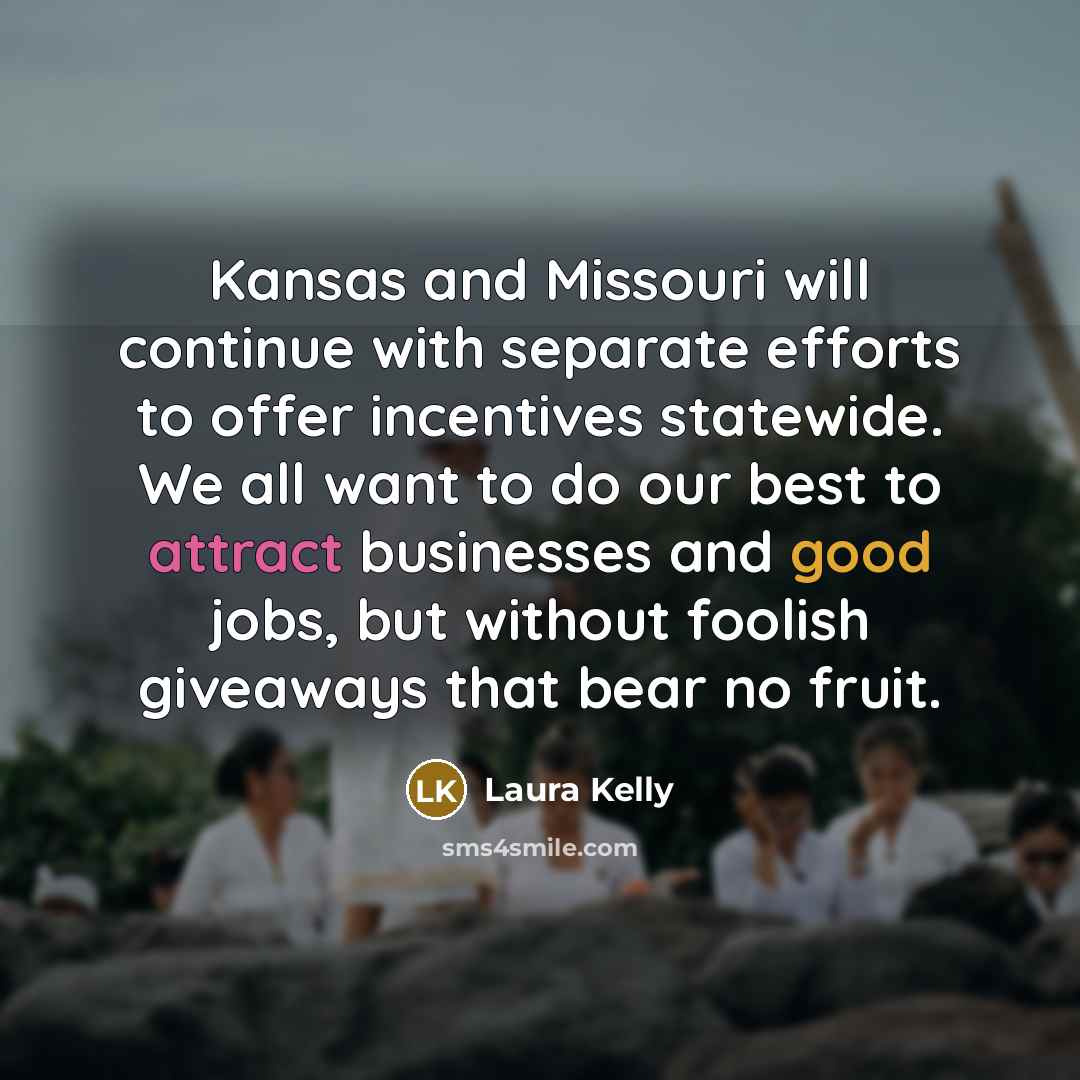 “Kansas and Missouri will continue with separate efforts to offer incentives statewide. We all want to do our best to attract businesses and good jobs, but without foolish giveaways that bear no fruit.” quote by Laura Kelly