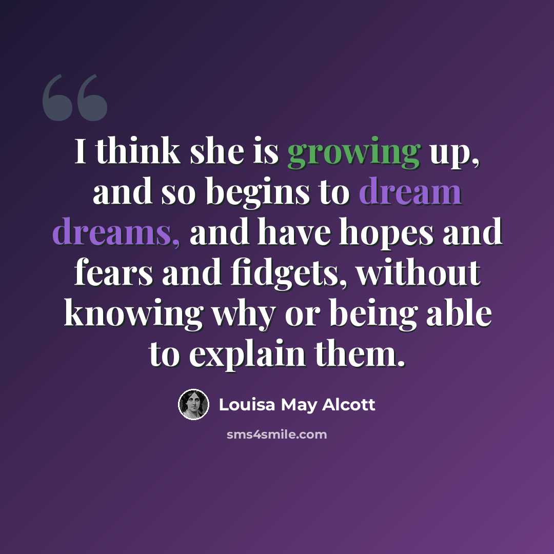 “I think she is growing up, and so begins to dream dreams, and have hopes and fears and fidgets, without knowing why or being able to explain them.” quote by Louisa May Alcott