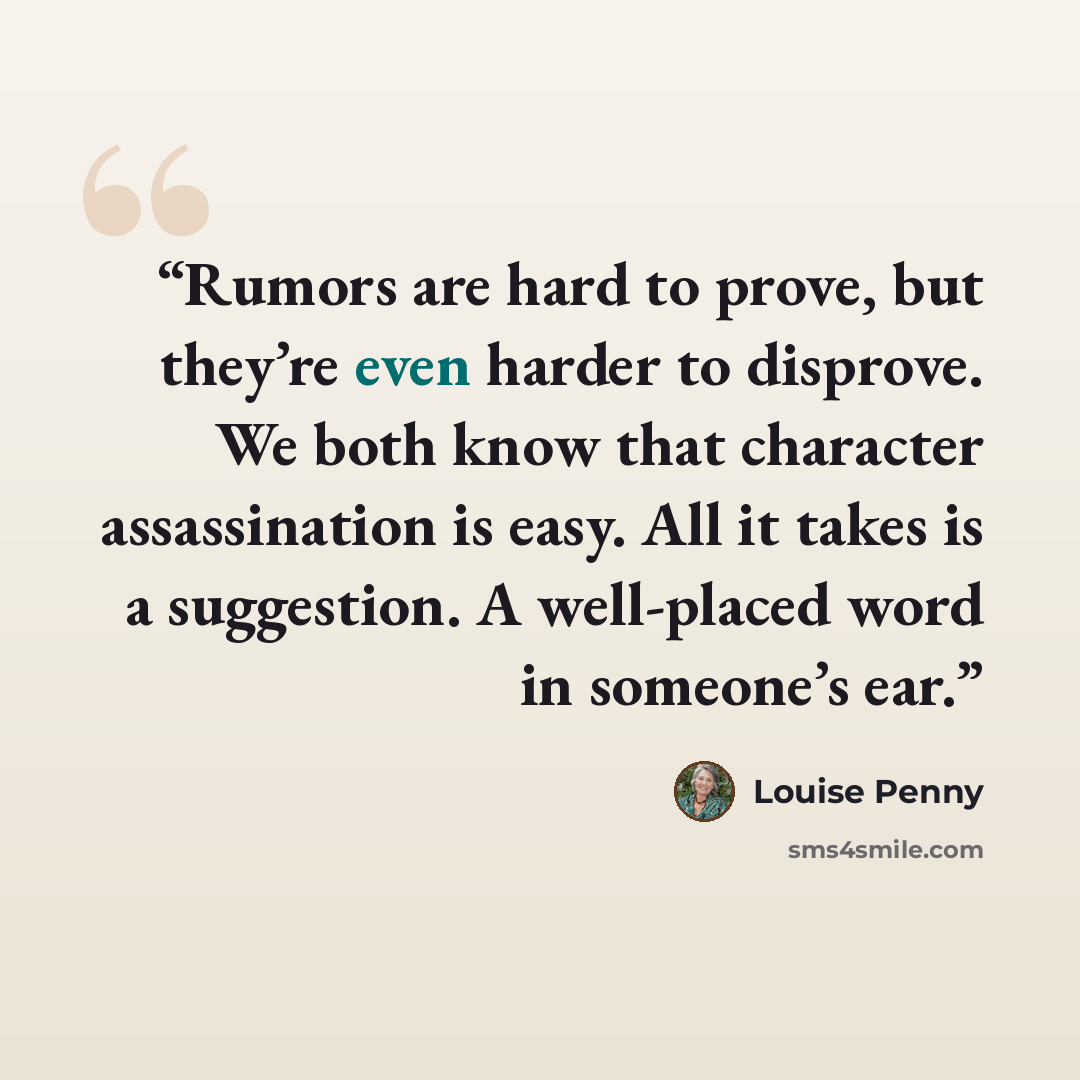 “Rumors are hard to prove, but they’re even harder to disprove. We both know that character assassination is easy. All it takes is a suggestion. A well-placed word in someone’s ear.” quote by Louise Penny