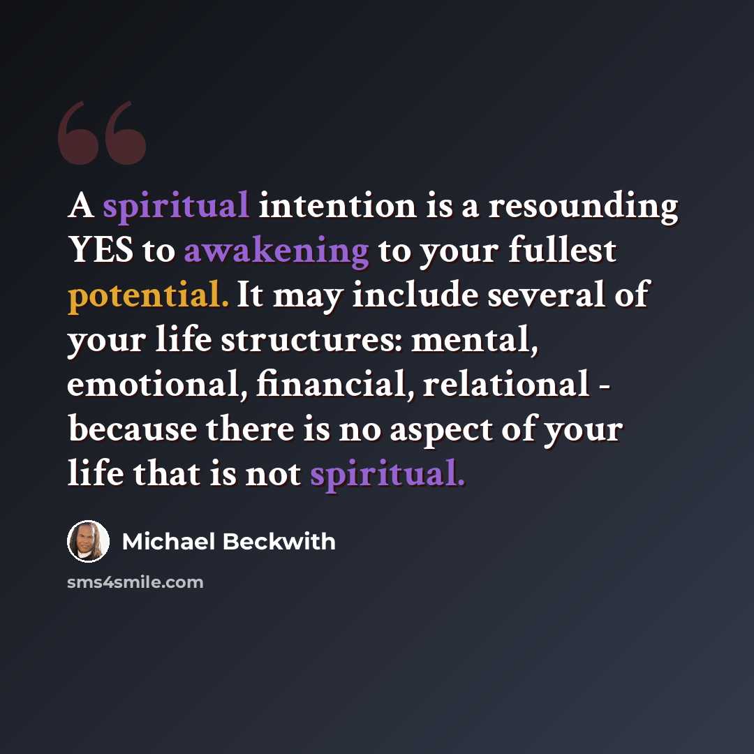 “A spiritual intention is a resounding YES to awakening to your fullest potential. It may include several of your life structures: mental, emotional, financial, relational - because there is no aspect of your life that is not spiritual.” quote by Michael Beckwith