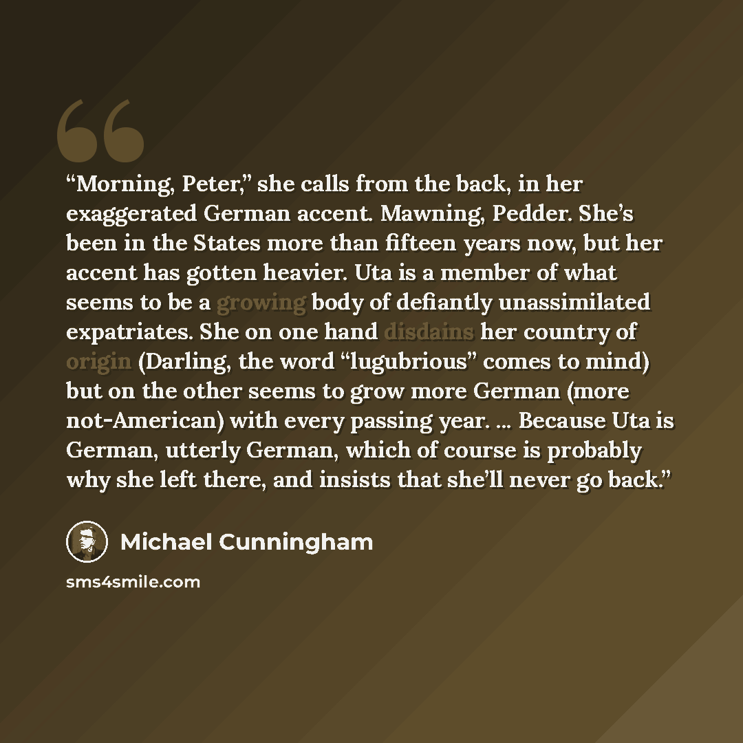 “Morning, Peter,” she calls from the back, in her exaggerated German accent. Mawning, Pedder. She’s been in the States more than fifteen years now, but her accent has gotten heavier. Uta is a member of what seems to be a growing body of defiantly unassimilated expatriates. She on one hand disdains…” quote by Michael Cunningham
