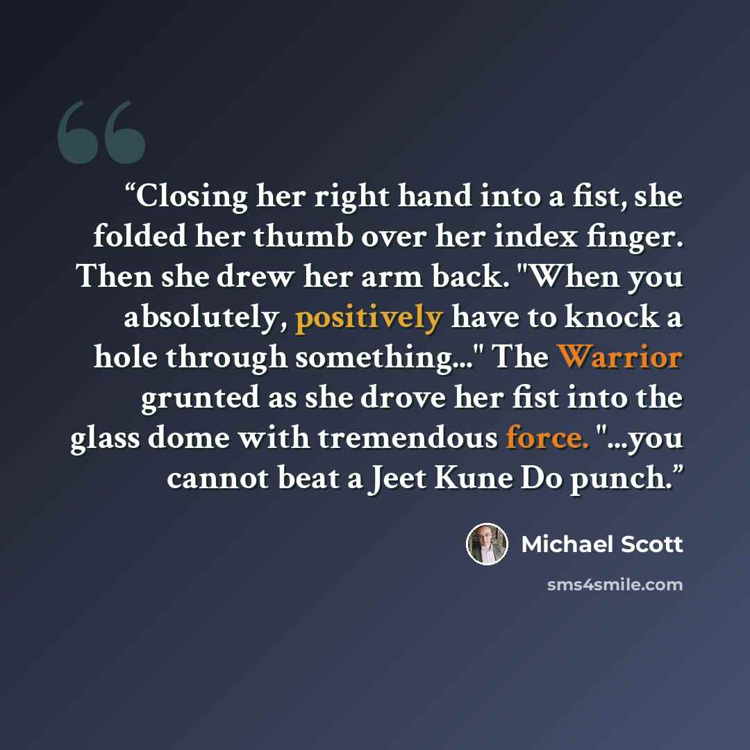 “Closing her right hand into a fist, she folded her thumb over her index finger. Then she drew her arm back. "When you absolutely, positively have to knock a hole through something..." The Warrior grunted as she drove her fist into the glass dome with tremendous force. "...you cannot beat a Jeet…” quote by Michael Scott