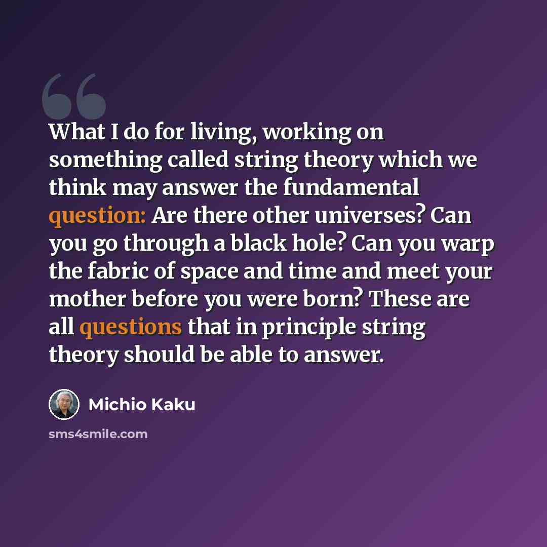 “What I do for living, working on something called string theory which we think may answer the fundamental question: Are there other universes? Can you go through a black hole? Can you warp the fabric of space and time and meet your mother before you were born? These are all questions that in…” quote by Michio Kaku