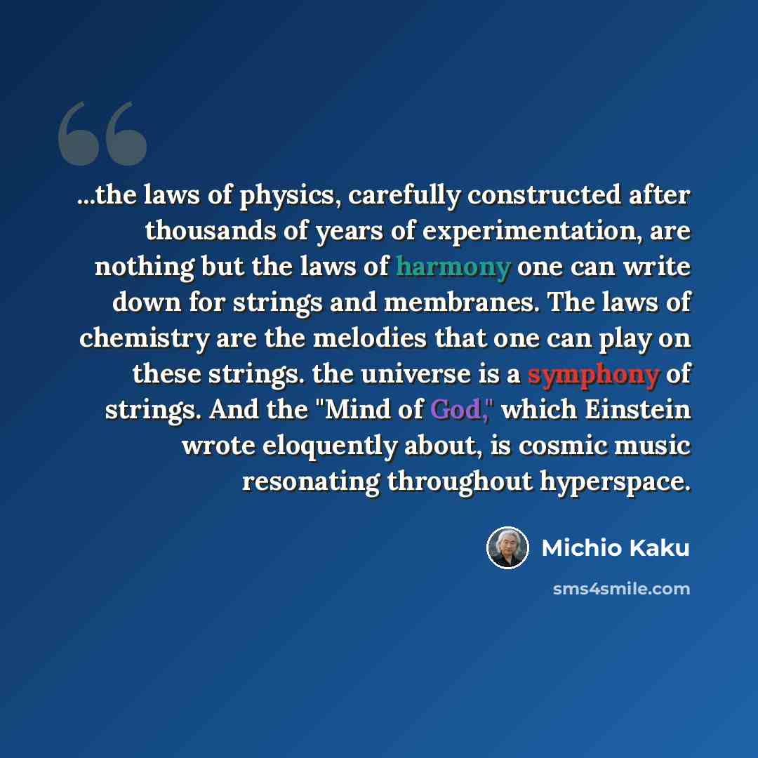 “...the laws of physics, carefully constructed after thousands of years of experimentation, are nothing but the laws of harmony one can write down for strings and membranes. The laws of chemistry are the melodies that one can play on these strings. the universe is a symphony of strings. And the…” quote by Michio Kaku