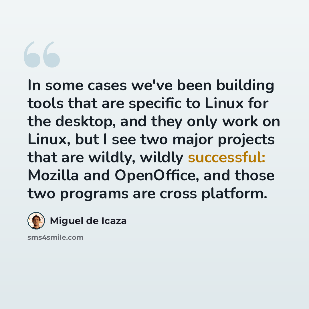 “In some cases we've been building tools that are specific to Linux for the desktop, and they only work on Linux, but I see two major projects that are wildly, wildly successful: Mozilla and OpenOffice, and those two programs are cross platform.” quote by Miguel de Icaza