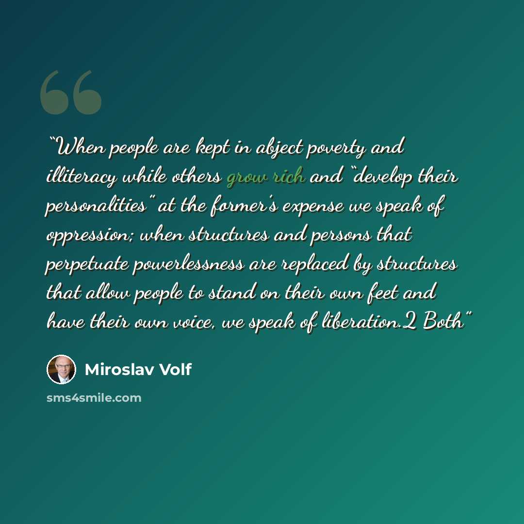 “When people are kept in abject poverty and illiteracy while others grow rich and “develop their personalities” at the former’s expense we speak of oppression; when structures and persons that perpetuate powerlessness are replaced by structures that allow people to stand on their own feet and have…” quote by Miroslav Volf