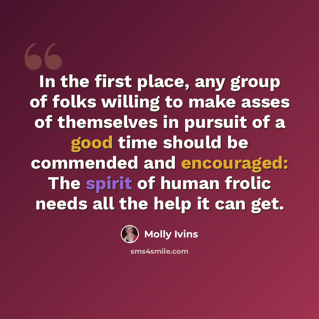 “In the first place, any group of folks willing to make asses of themselves in pursuit of a good time should be commended and encouraged: The spirit of human frolic needs all the help it can get.” quote by Molly Ivins