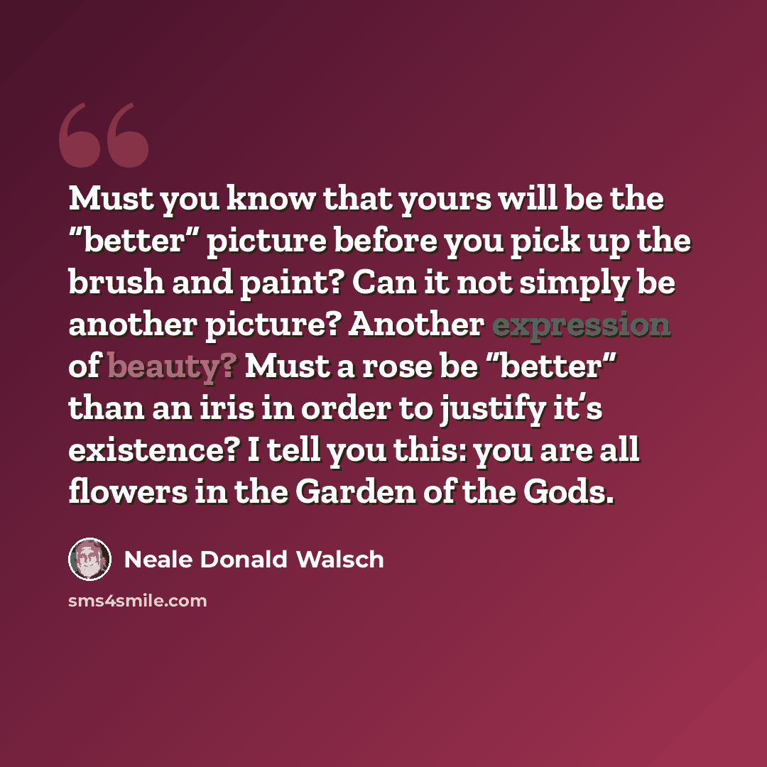 “Must you know that yours will be the “better” picture before you pick up the brush and paint? Can it not simply be another picture? Another expression of beauty? Must a rose be “better” than an iris in order to justify it’s existence? I tell you this: you are all flowers in the Garden of the Gods.” quote by Neale Donald Walsch