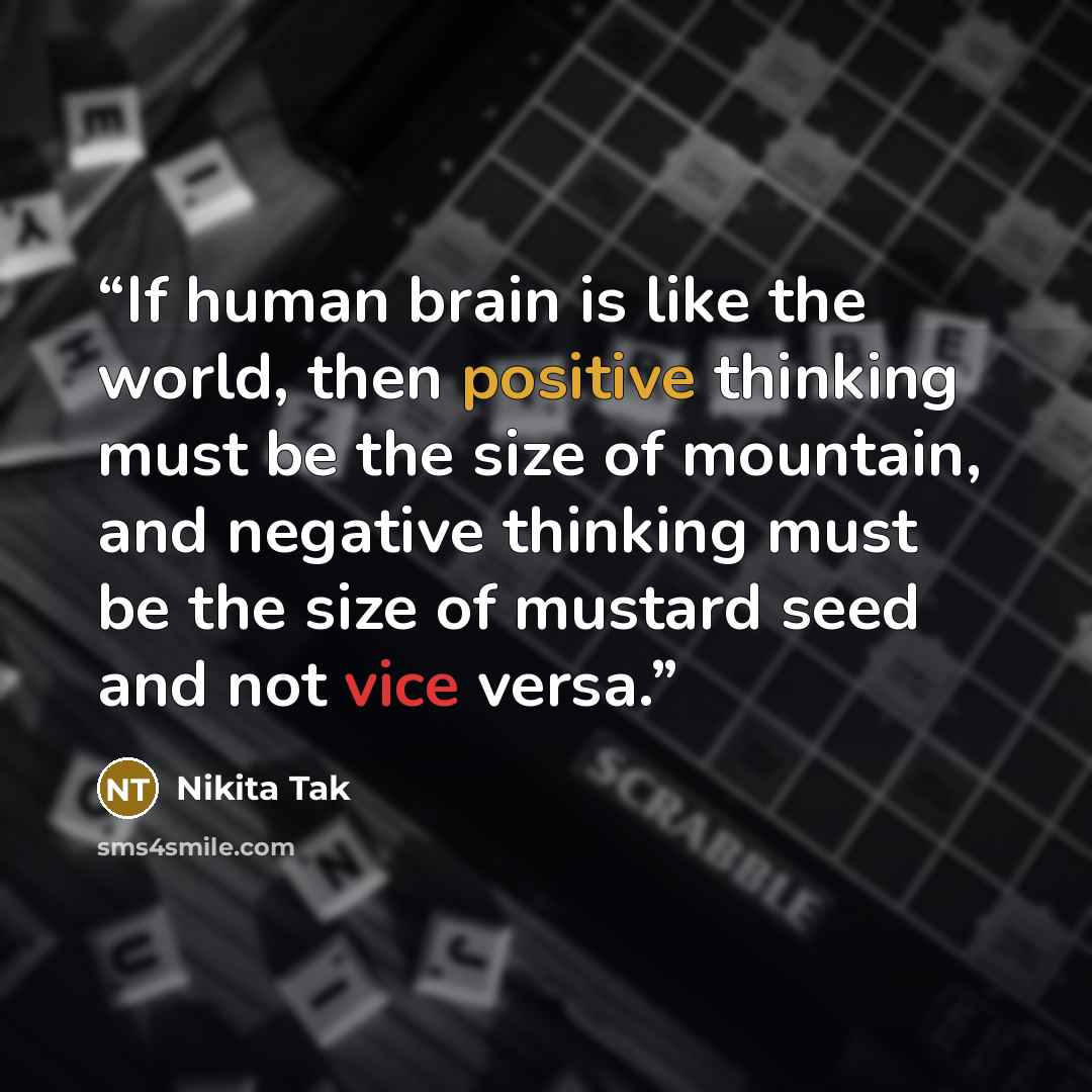 “If human brain is like the world, then positive thinking must be the size of mountain, and negative thinking must be the size of mustard seed and not vice versa.” quote by Nikita Tak