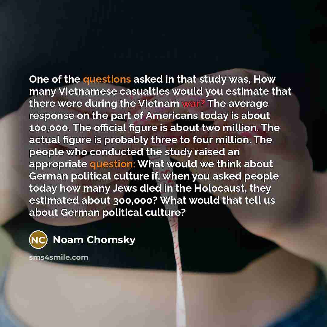“One of the questions asked in that study was, How many Vietnamese casualties would you estimate that there were during the Vietnam war? The average response on the part of Americans today is about 100,000. The official figure is about two million. The actual figure is probably three to four…” quote by Noam Chomsky