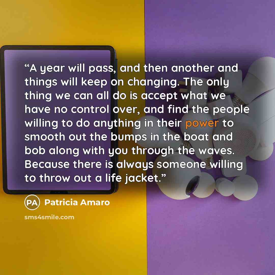 “A year will pass, and then another and things will keep on changing. The only thing we can all do is accept what we have no control over, and find the people willing to do anything in their power to smooth out the bumps in the boat and bob along with you through the waves. Because there is always…” quote by Patricia Amaro