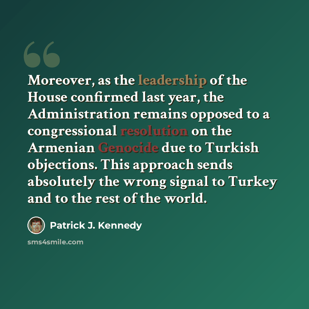 “Moreover, as the leadership of the House confirmed last year, the Administration remains opposed to a congressional resolution on the Armenian Genocide due to Turkish objections. This approach sends absolutely the wrong signal to Turkey and to the rest of the world.” quote by Patrick J. Kennedy