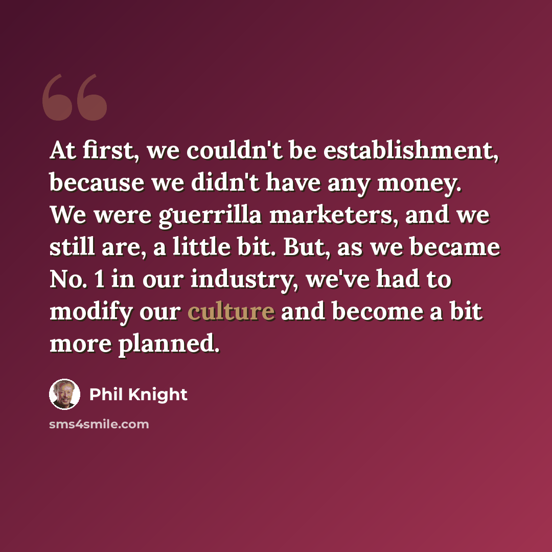 “At first, we couldn't be establishment, because we didn't have any money. We were guerrilla marketers, and we still are, a little bit. But, as we became No. 1 in our industry, we've had to modify our culture and become a bit more planned.” quote by Phil Knight
