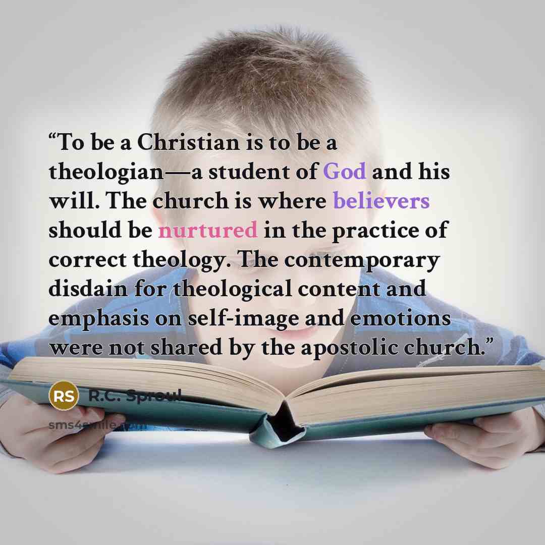 “To be a Christian is to be a theologian—a student of God and his will. The church is where believers should be nurtured in the practice of correct theology. The contemporary disdain for theological content and emphasis on self-image and emotions were not shared by the apostolic church.” quote by R.C. Sproul