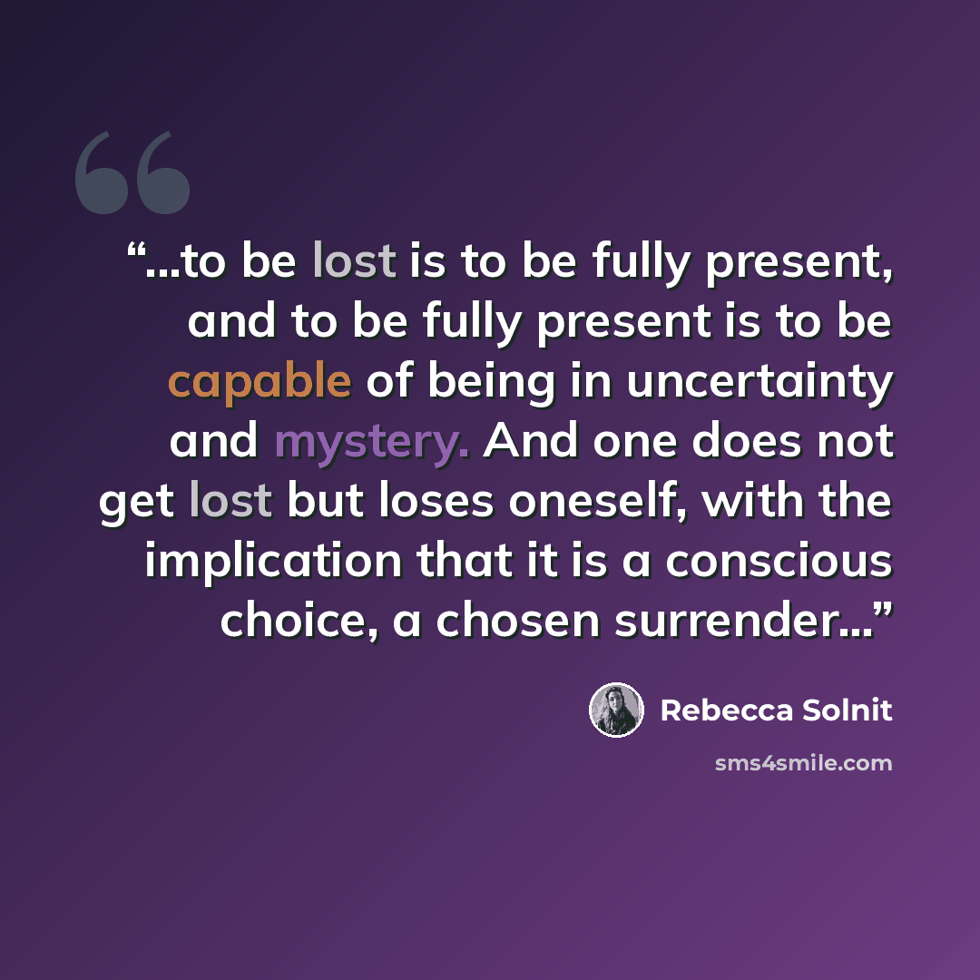 “...to be lost is to be fully present, and to be fully present is to be capable of being in uncertainty and mystery. And one does not get lost but loses oneself, with the implication that it is a conscious choice, a chosen surrender...” quote by Rebecca Solnit