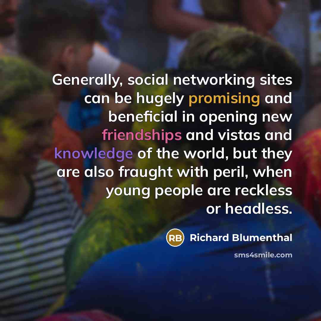 “Generally, social networking sites can be hugely promising and beneficial in opening new friendships and vistas and knowledge of the world, but they are also fraught with peril, when young people are reckless or headless.” quote by Richard Blumenthal
